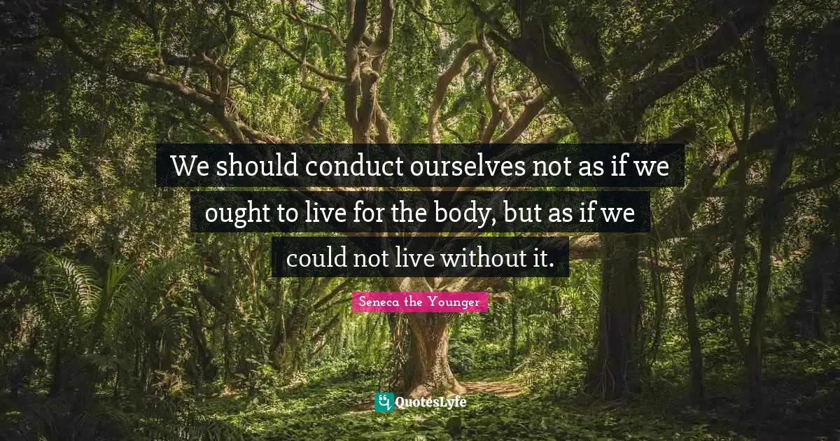 We should conduct ourselves not as if we ought to live for the body, but as if we could not live without it.