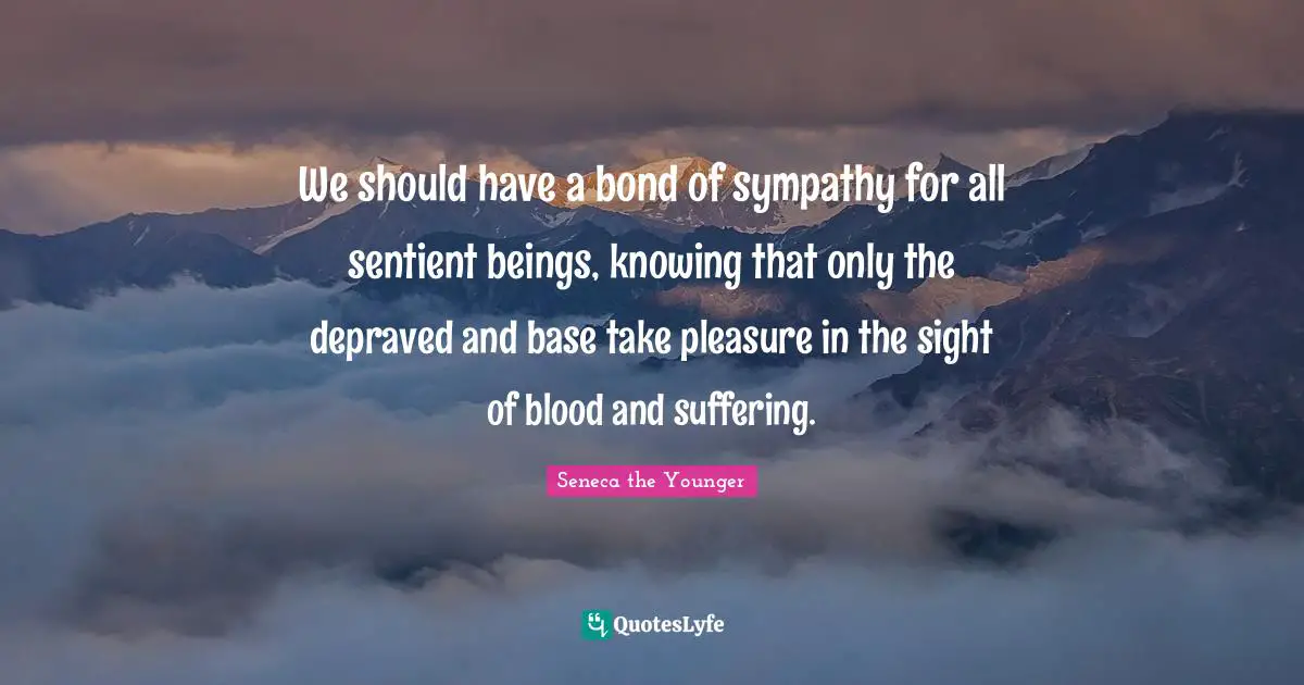 We should have a bond of sympathy for all sentient beings, knowing that only the depraved and base take pleasure in the sight of blood and suffering.