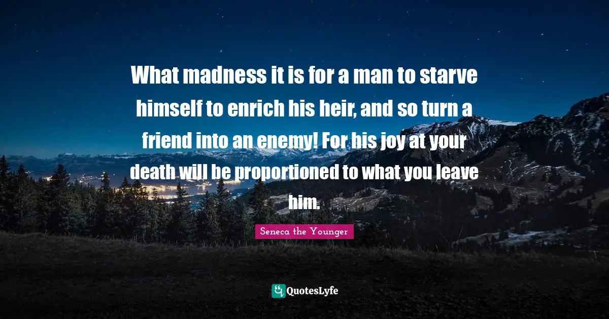 What madness it is for a man to starve himself to enrich his heir, and so turn a friend into an enemy! For his joy at your death will be proportioned to what you leave him.