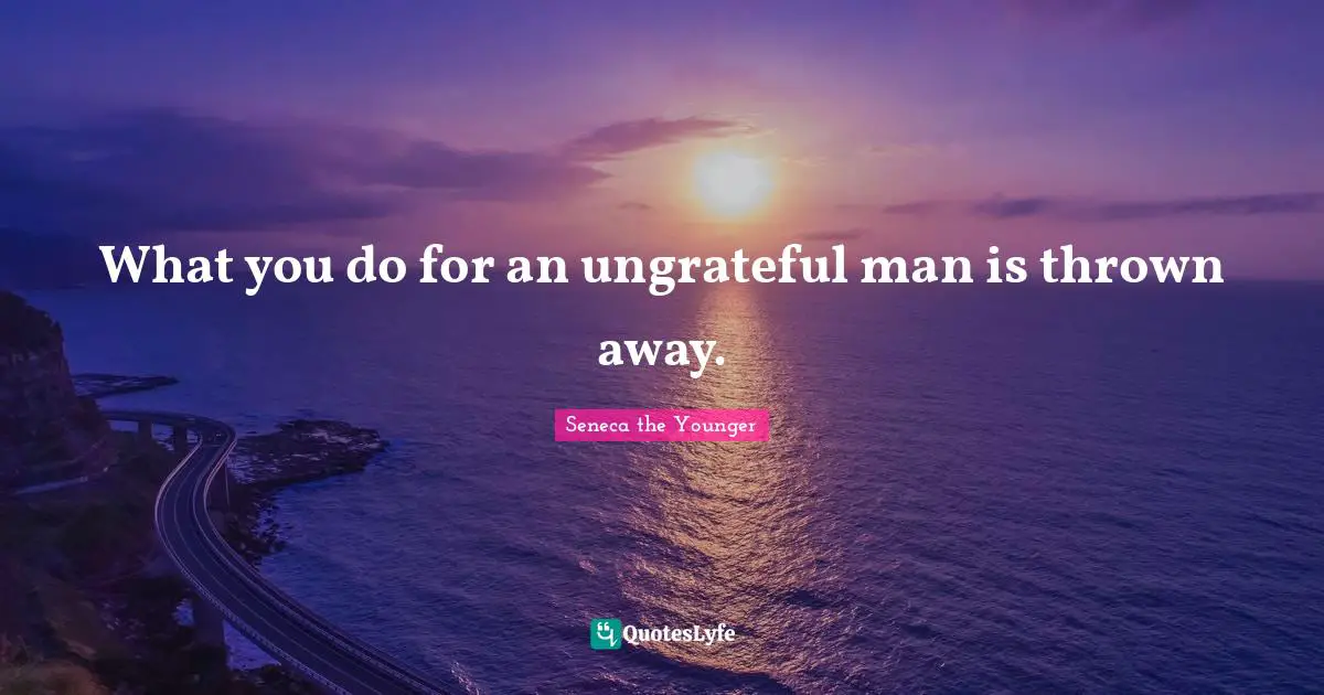 What you do for an ungrateful man is thrown away.