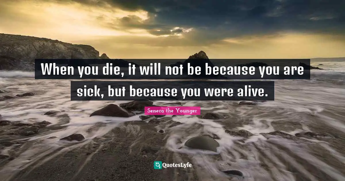 When you die, it will not be because you are sick, but because you were alive.