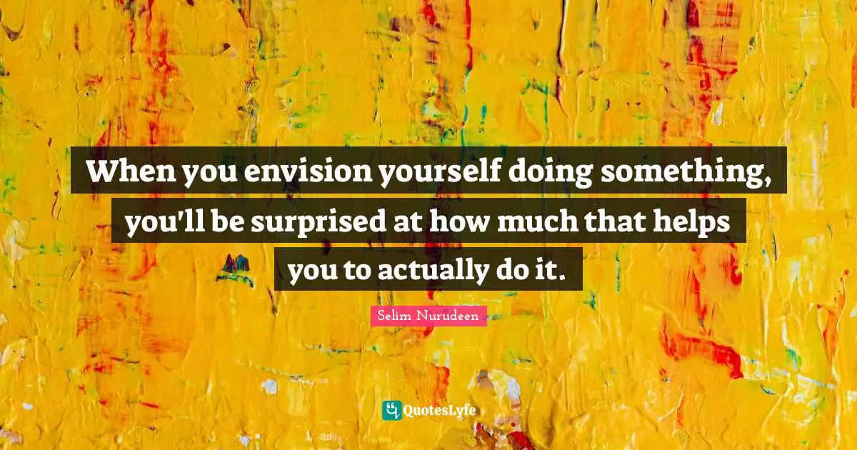 When you envision yourself doing something, you'll be surprised at how much that helps you to actually do it.