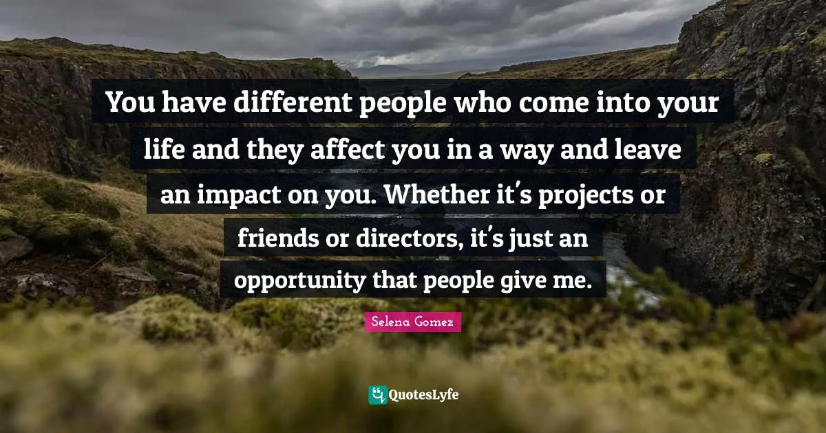 You have different people who come into your life and they affect you in a way and leave an impact on you. Whether it's projects or friends or directors, it's just an opportunity that people give me.
