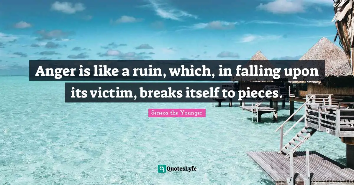 Anger is like a ruin, which, in falling upon its victim, breaks itself to pieces.