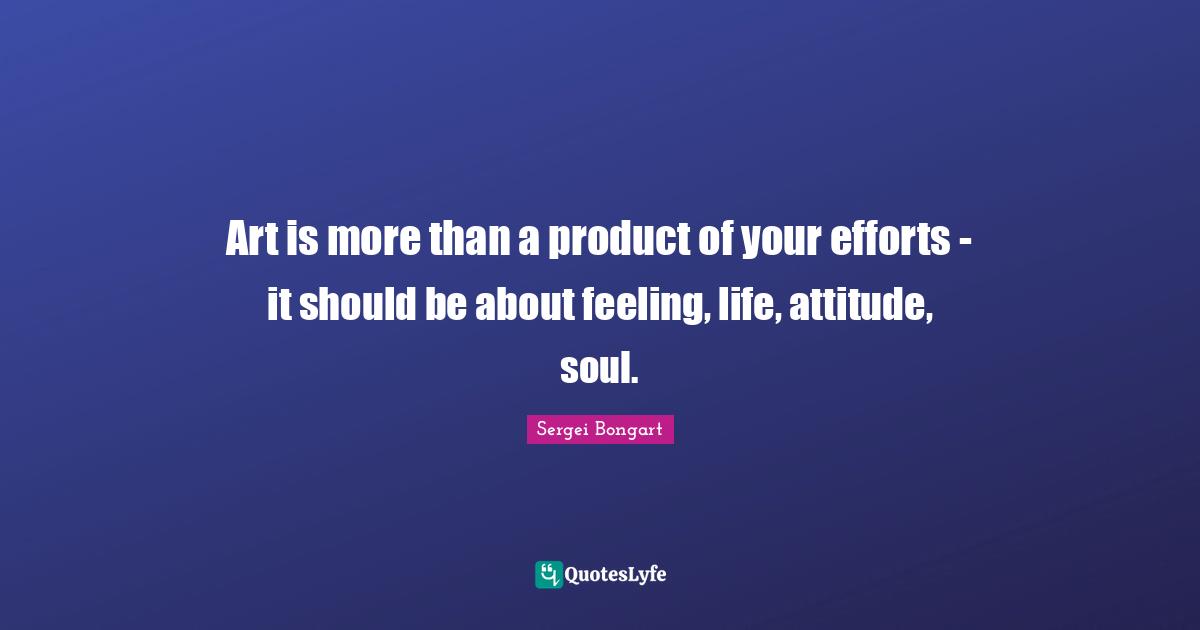 Art is more than a product of your efforts - it should be about feeling, life, attitude, soul.