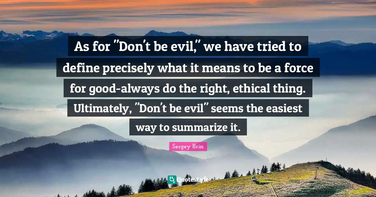 As for "Don't be evil," we have tried to define precisely what it means to be a force for good-always do the right, ethical thing. Ultimately, "Don't be evil" seems the easiest way to summarize it.