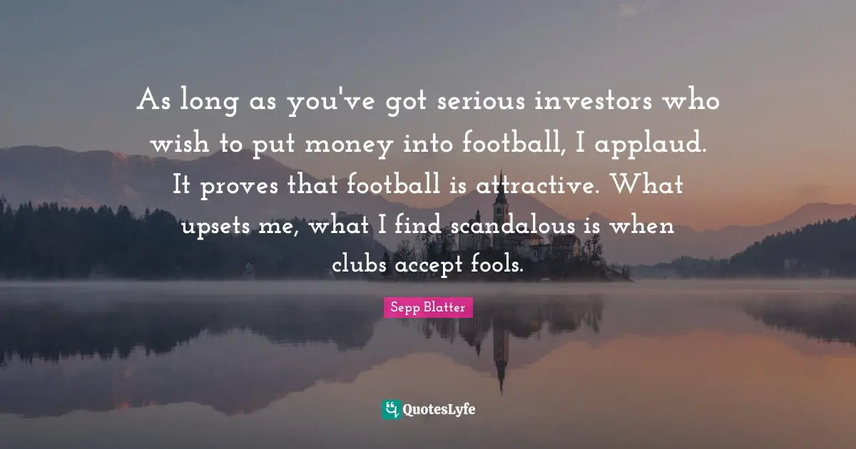 As long as you've got serious investors who wish to put money into football, I applaud. It proves that football is attractive. What upsets me, what I find scandalous is when clubs accept fools.