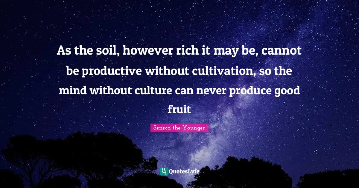 As the soil, however rich it may be, cannot be productive without cultivation, so the mind without culture can never produce good fruit