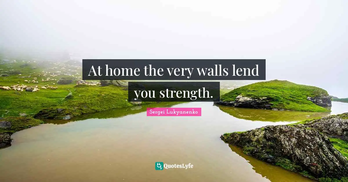 At home the very walls lend you strength.