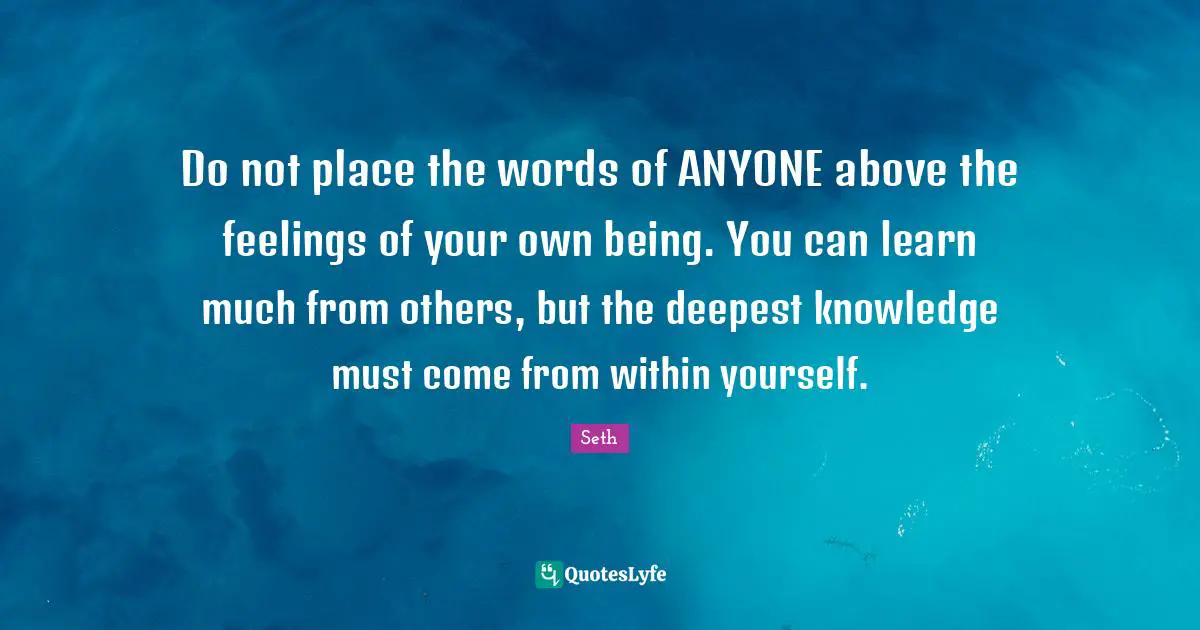 Do not place the words of ANYONE above the feelings of your own being. You can learn much from others, but the deepest knowledge must come from within yourself.