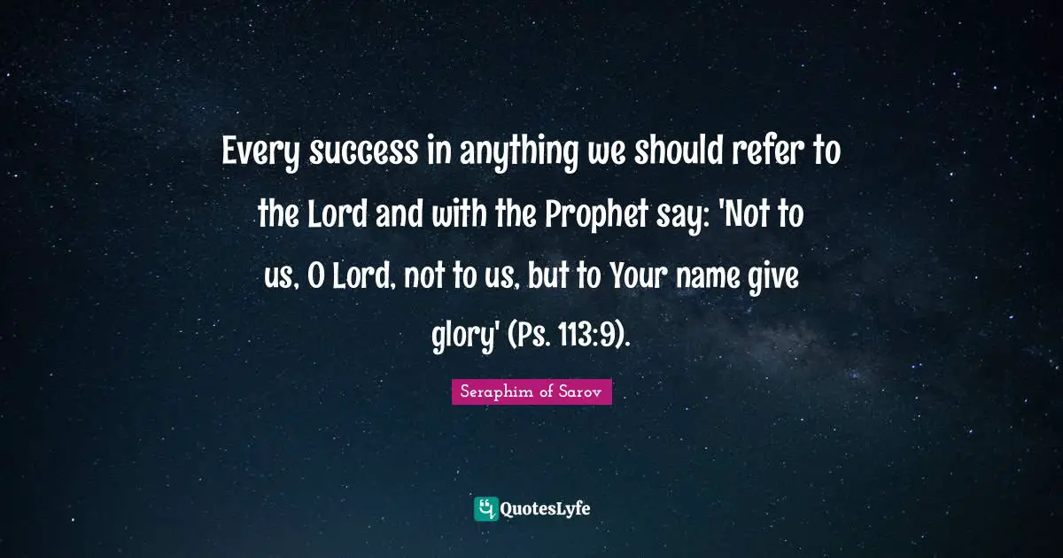 Every success in anything we should refer to the Lord and with the Prophet say: 'Not to us, O Lord, not to us, but to Your name give glory' (Ps. 113:9).