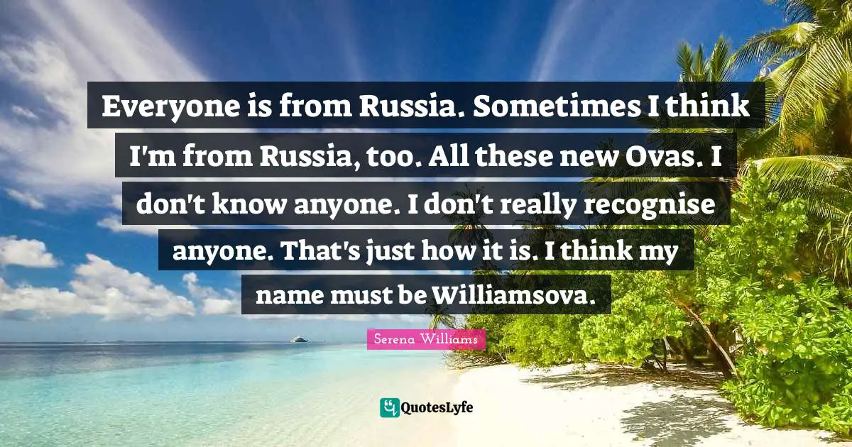 Everyone is from Russia. Sometimes I think I'm from Russia, too. All these new Ovas. I don't know anyone. I don't really recognise anyone. That's just how it is. I think my name must be Williamsova.