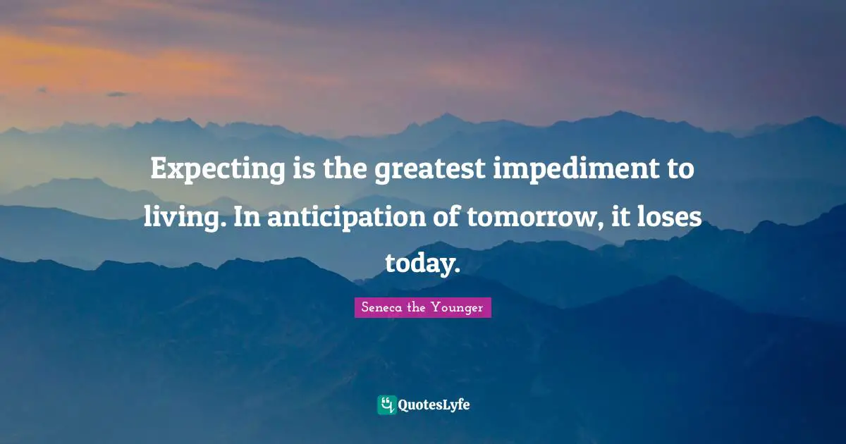 Expecting is the greatest impediment to living. In anticipation of tomorrow, it loses today.