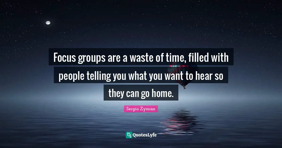 Focus groups are a waste of time, filled with people telling you what you want to hear so they can go home.