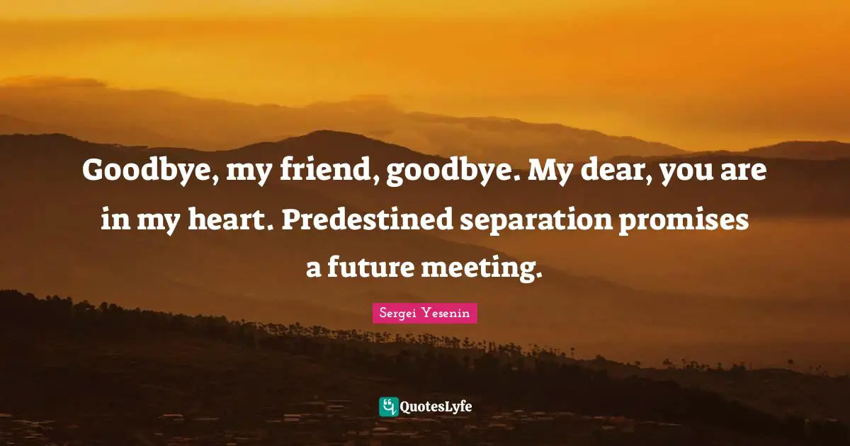 Dear Quotes: "Goodbye, my friend, goodbye. My dear, you are in my heart. Predestined separation promises a future meeting."