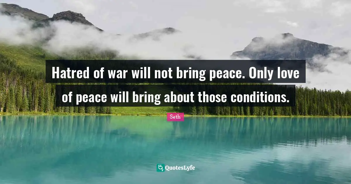 Hatred of war will not bring peace. Only love of peace will bring about those conditions.