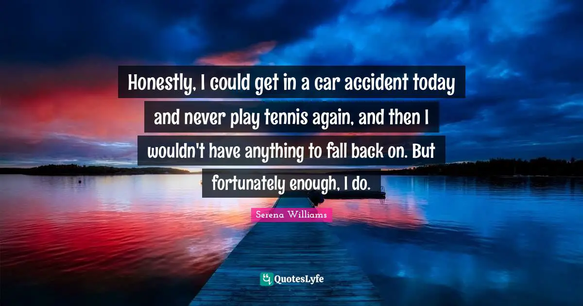 Serena Williams Quotes: "Honestly, I could get in a car accident today and never play tennis again, and then I wouldn't have anything to fall back on. But fortunately enough, I do."