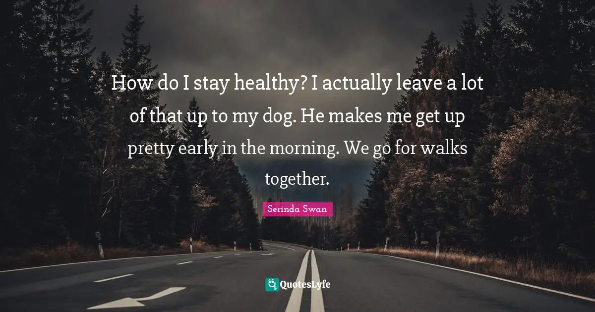 How do I stay healthy? I actually leave a lot of that up to my dog. He makes me get up pretty early in the morning. We go for walks together.