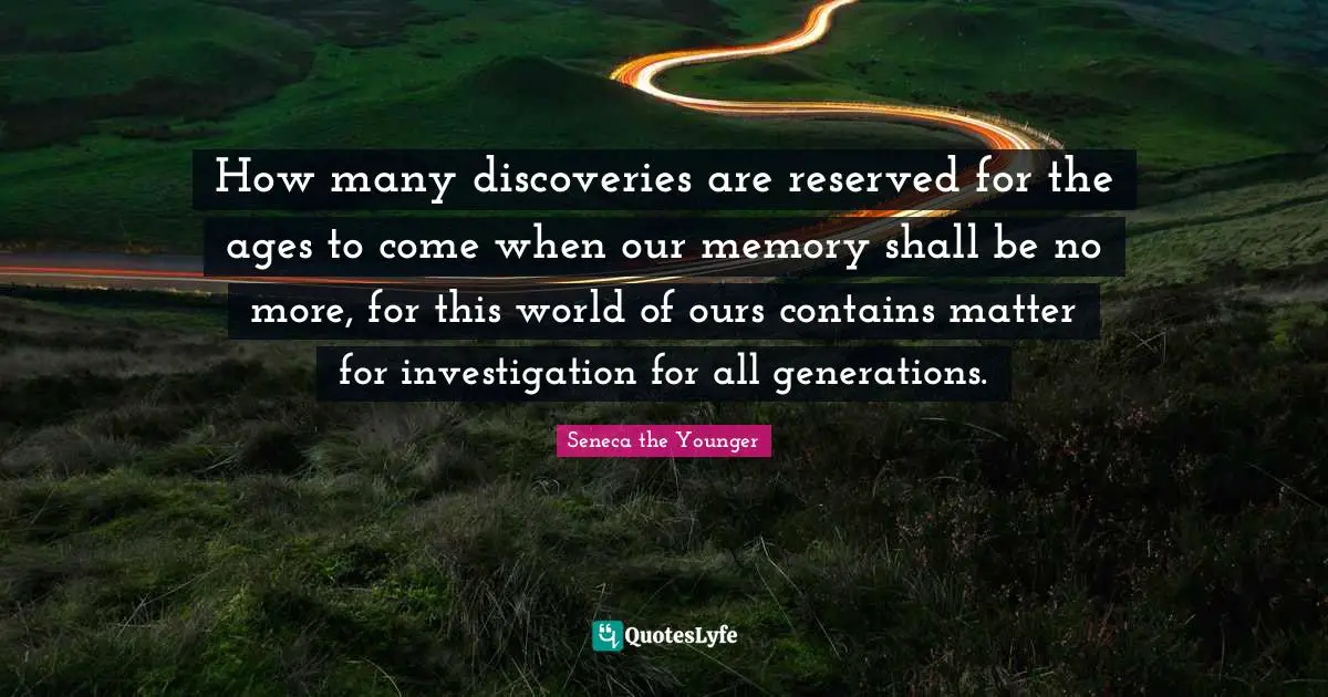 How many discoveries are reserved for the ages to come when our memory shall be no more, for this world of ours contains matter for investigation for all generations.