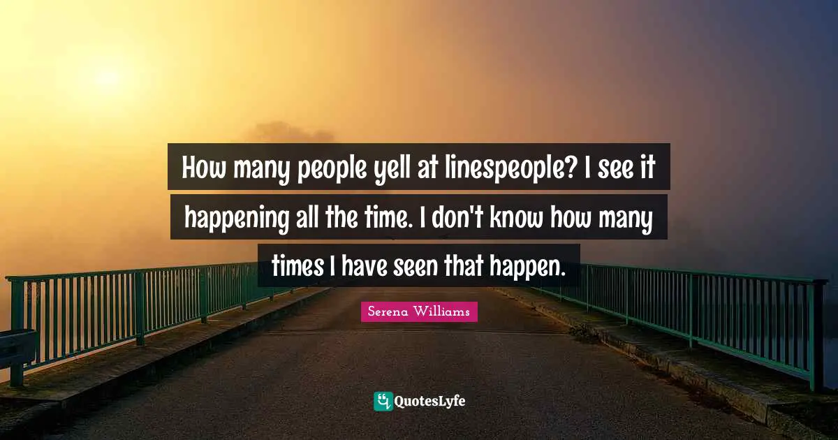 How many people yell at linespeople? I see it happening all the time. I don't know how many times I have seen that happen.