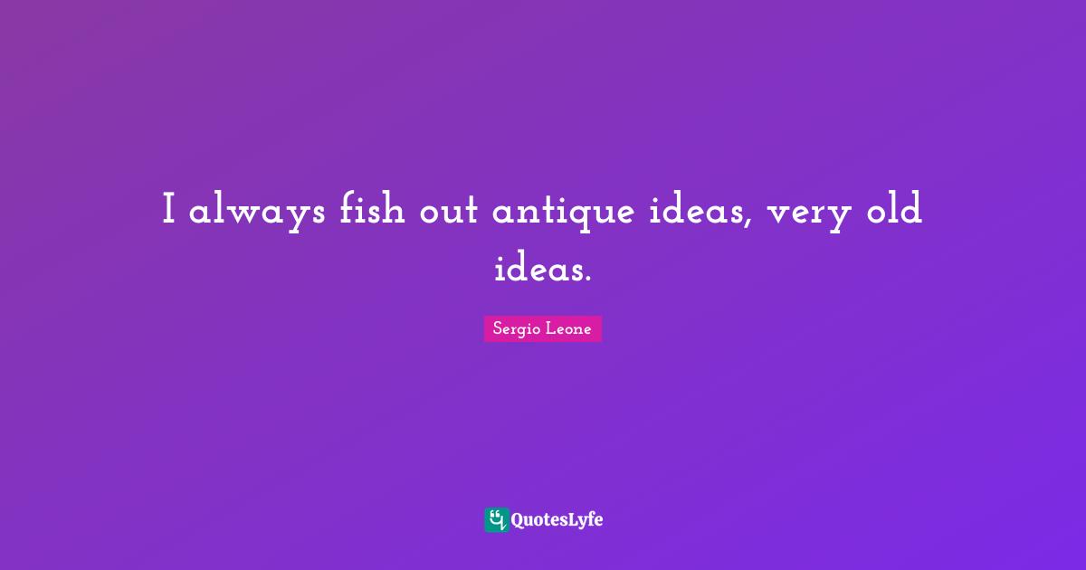 I always fish out antique ideas, very old ideas.