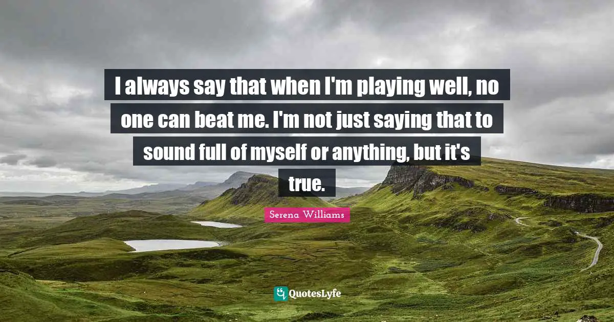 I always say that when I'm playing well, no one can beat me. I'm not just saying that to sound full of myself or anything, but it's true.