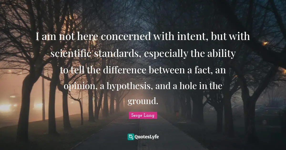 I am not here concerned with intent, but with scientific standards, especially the ability to tell the difference between a fact, an opinion, a hypothesis, and a hole in the ground.