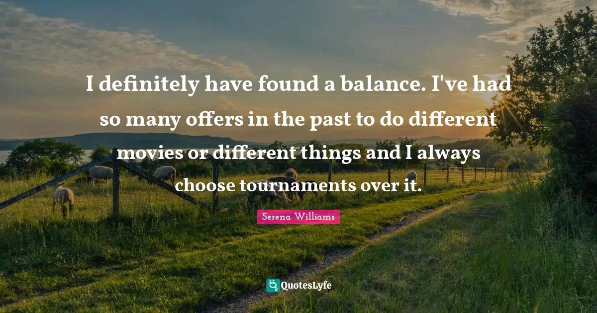 I definitely have found a balance. I've had so many offers in the past to do different movies or different things and I always choose tournaments over it.