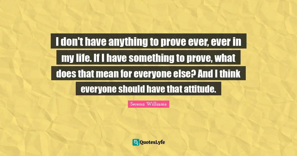 Serena Williams Quotes: "I don't have anything to prove ever, ever in my life. If I have something to prove, what does that mean for everyone else? And I think everyone should have that attitude."