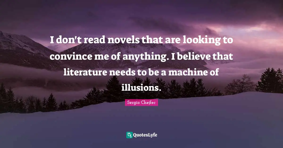 I don't read novels that are looking to convince me of anything. I believe that literature needs to be a machine of illusions.