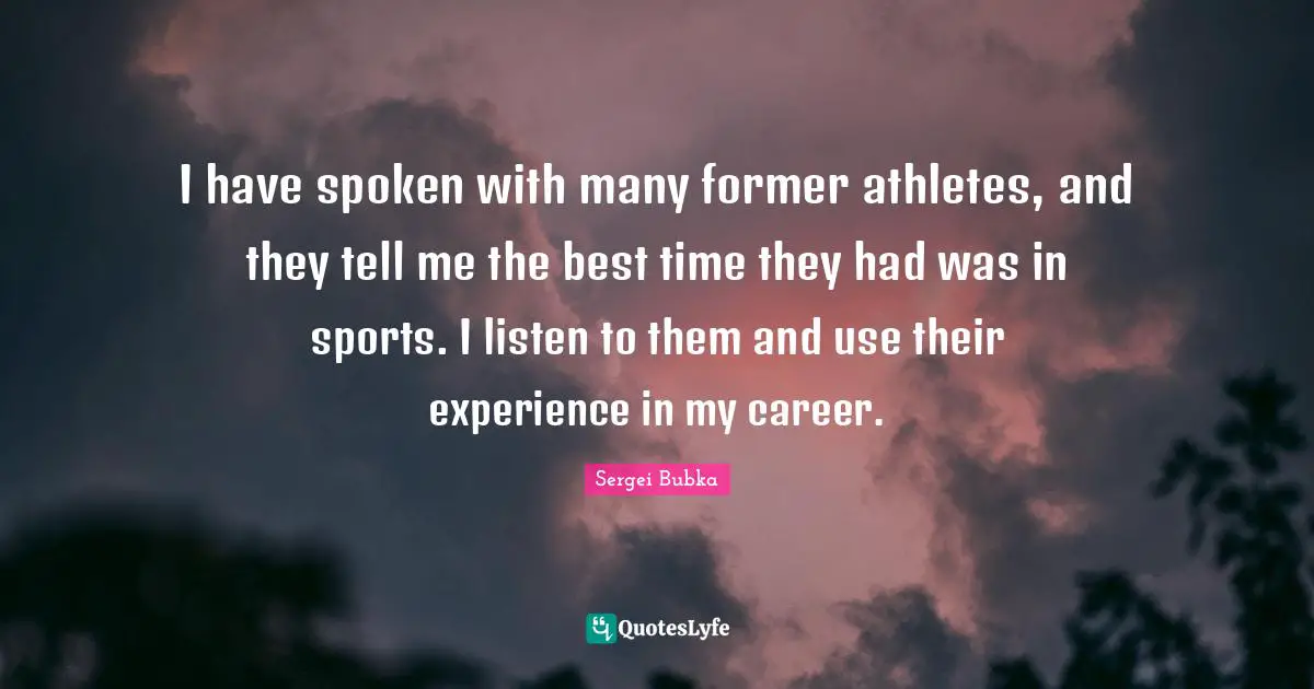 I have spoken with many former athletes, and they tell me the best time they had was in sports. I listen to them and use their experience in my career.