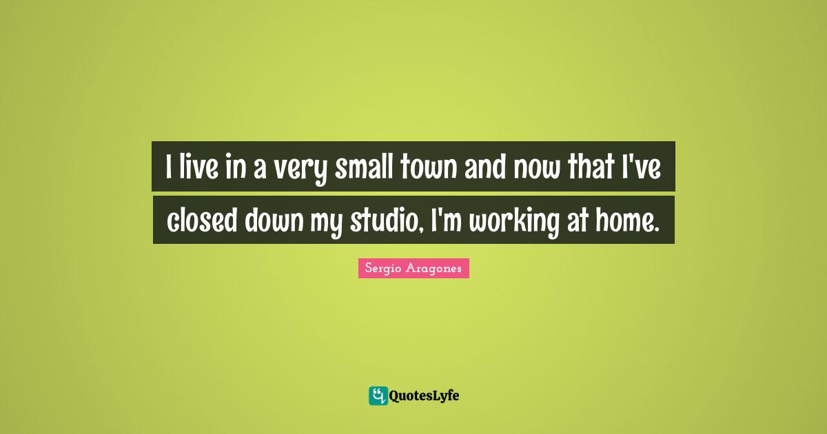 Sergio Aragones Quotes: "I live in a very small town and now that I've closed down my studio, I'm working at home."