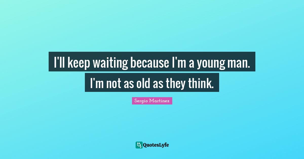 I'll keep waiting because I'm a young man. I'm not as old as they think.