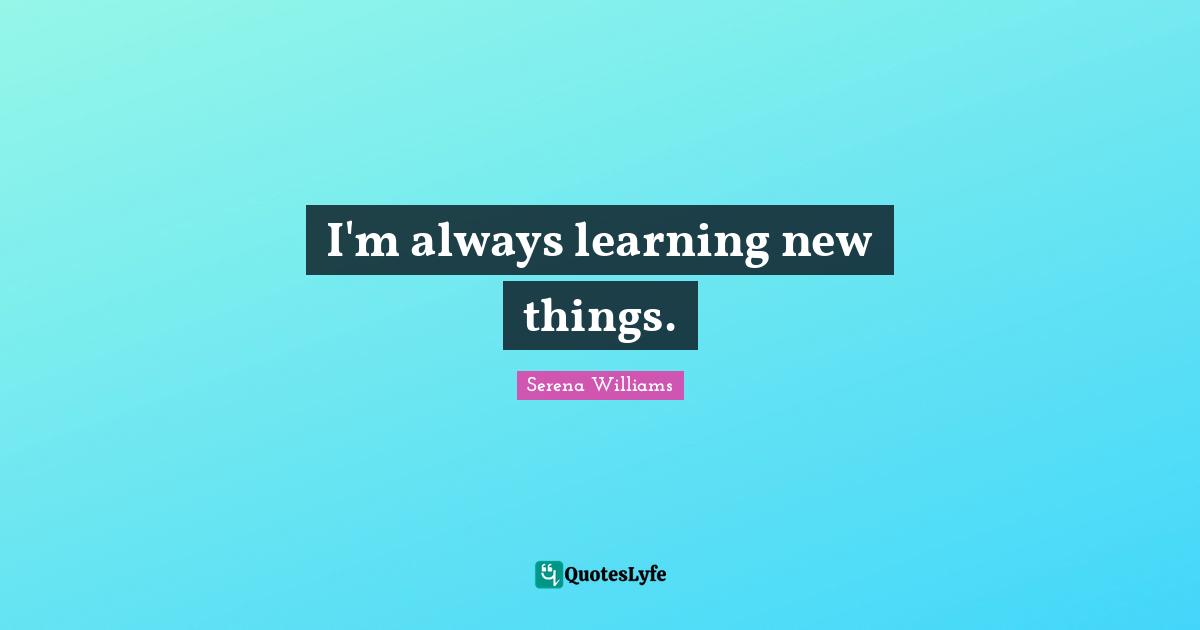 I'm always learning new things.