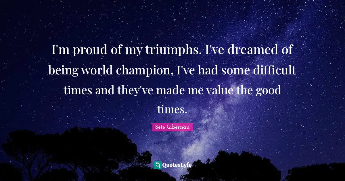 I'm proud of my triumphs. I've dreamed of being world champion, I've had some difficult times and they've made me value the good times.