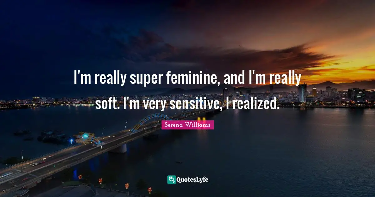 I'm really super feminine, and I'm really soft. I'm very sensitive, I realized.