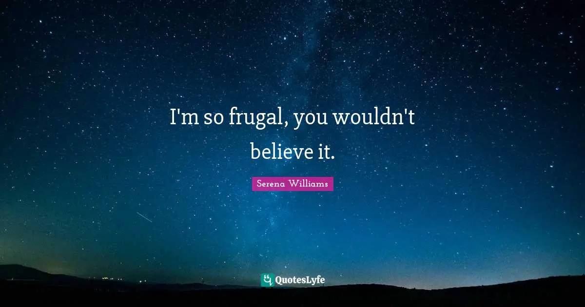 I'm so frugal, you wouldn't believe it.