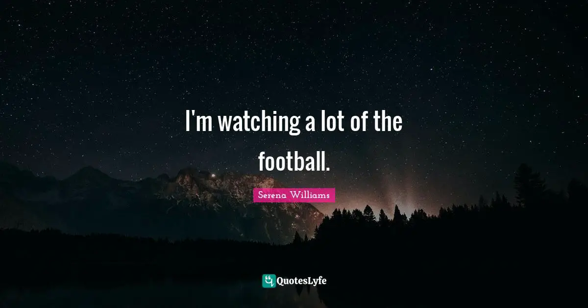 I'm watching a lot of the football.