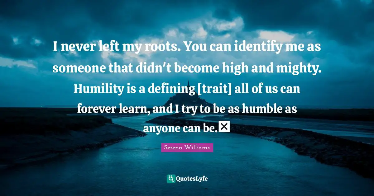 Serena Williams Quotes: "I never left my roots. You can identify me as someone that didn't become high and mighty. Humility is a defining [trait] all of us can forever learn, and I try to be as humble as anyone can be."