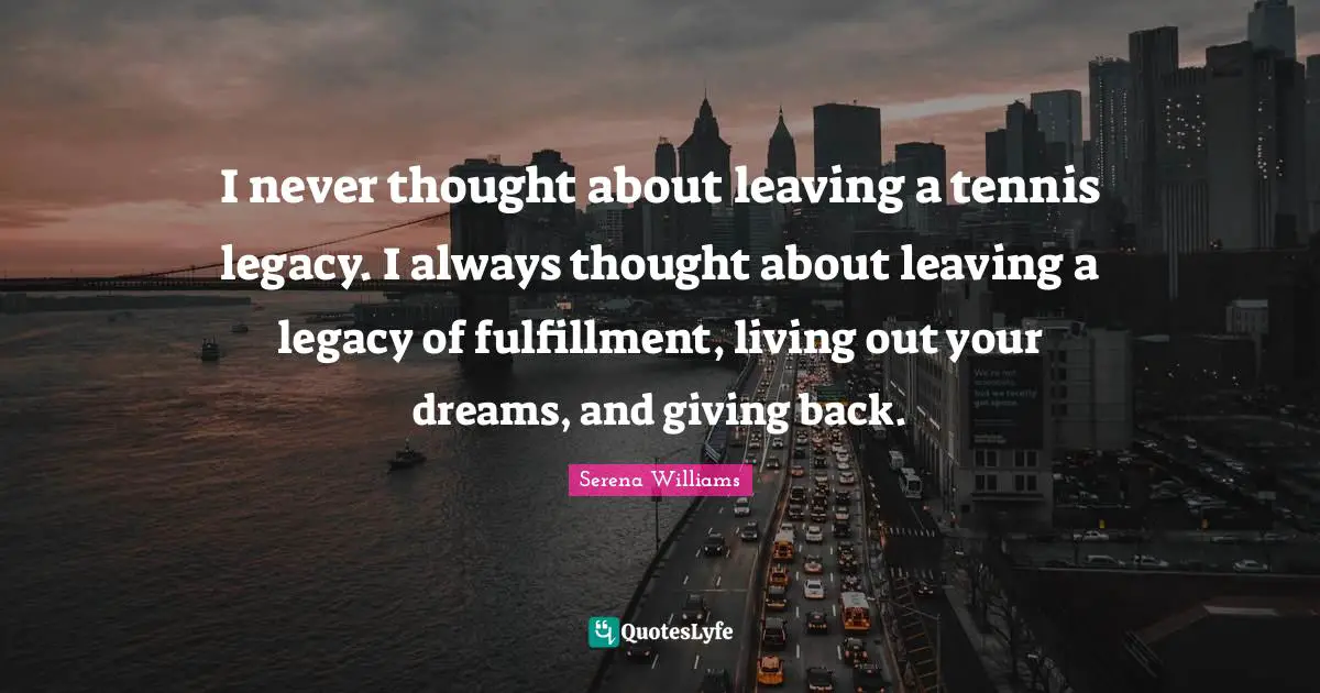 I never thought about leaving a tennis legacy. I always thought about leaving a legacy of fulfillment, living out your dreams, and giving back.