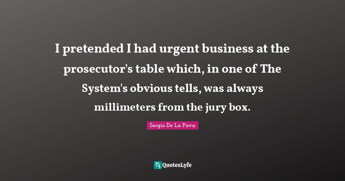 Prosecutor Quotes: "I pretended I had urgent business at the prosecutor's table which, in one of The System's obvious tells, was always millimeters from the jury box."