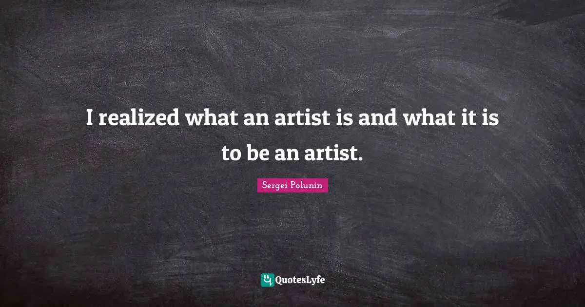 I realized what an artist is and what it is to be an artist.