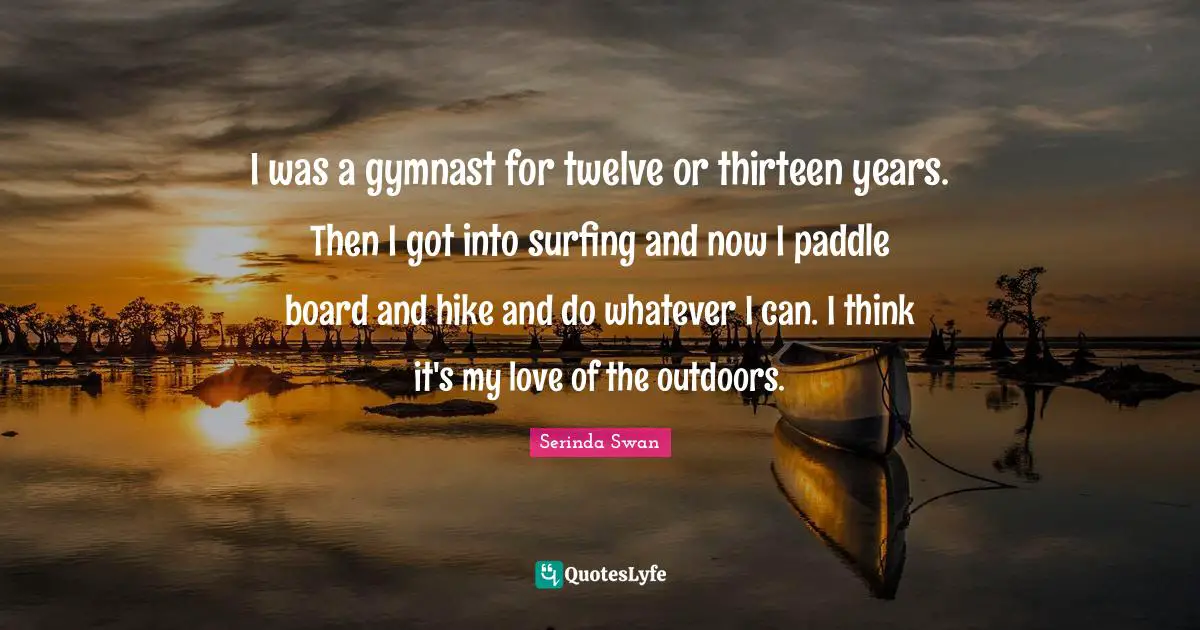 I was a gymnast for twelve or thirteen years. Then I got into surfing and now I paddle board and hike and do whatever I can. I think it's my love of the outdoors.