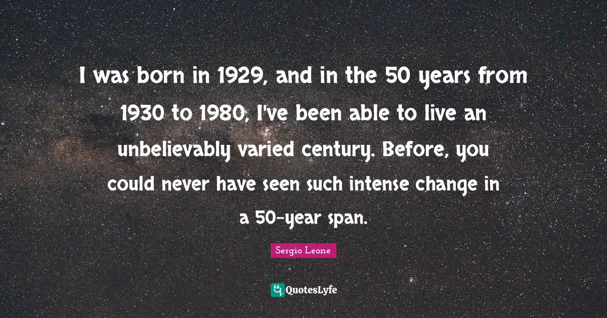 Sergio Leone Quotes: "I was born in 1929, and in the 50 years from 1930 to 1980, I've been able to live an unbelievably varied century. Before, you could never have seen such intense change in a 50-year span."