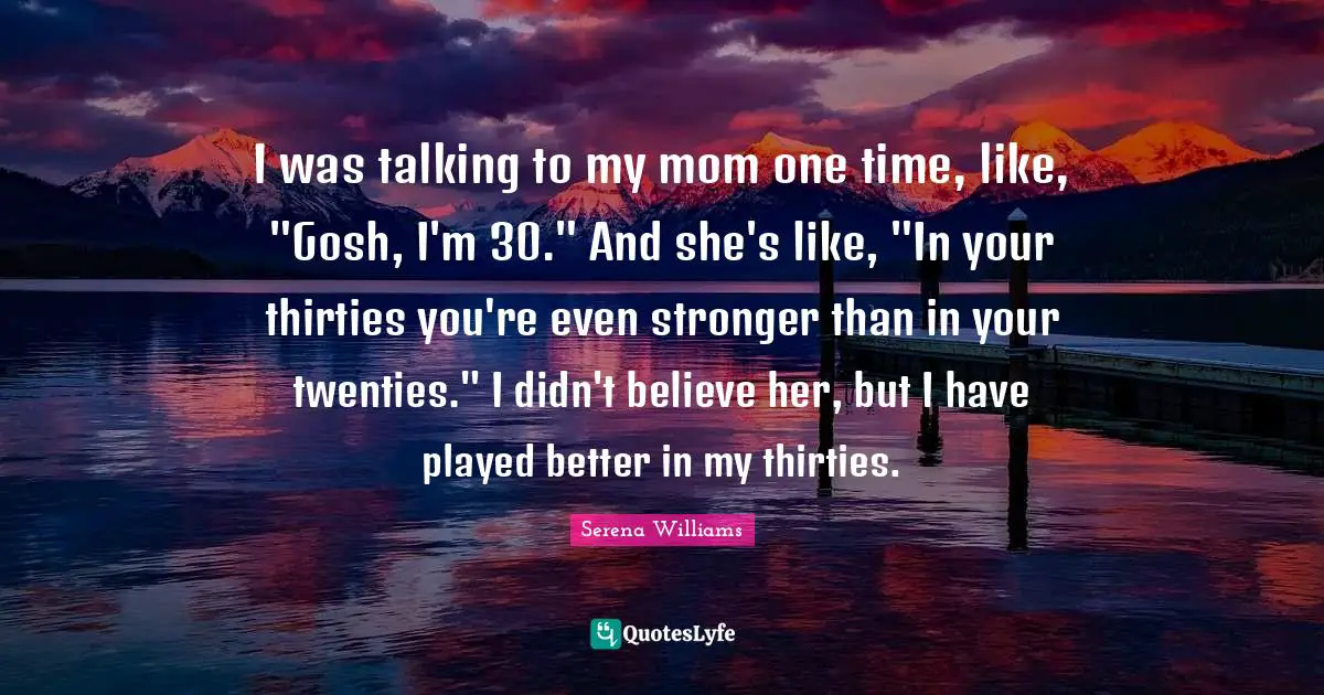 I was talking to my mom one time, like, "Gosh, I'm 30." And she's like, "In your thirties you're even stronger than in your twenties." I didn't believe her, but I have played better in my thirties.