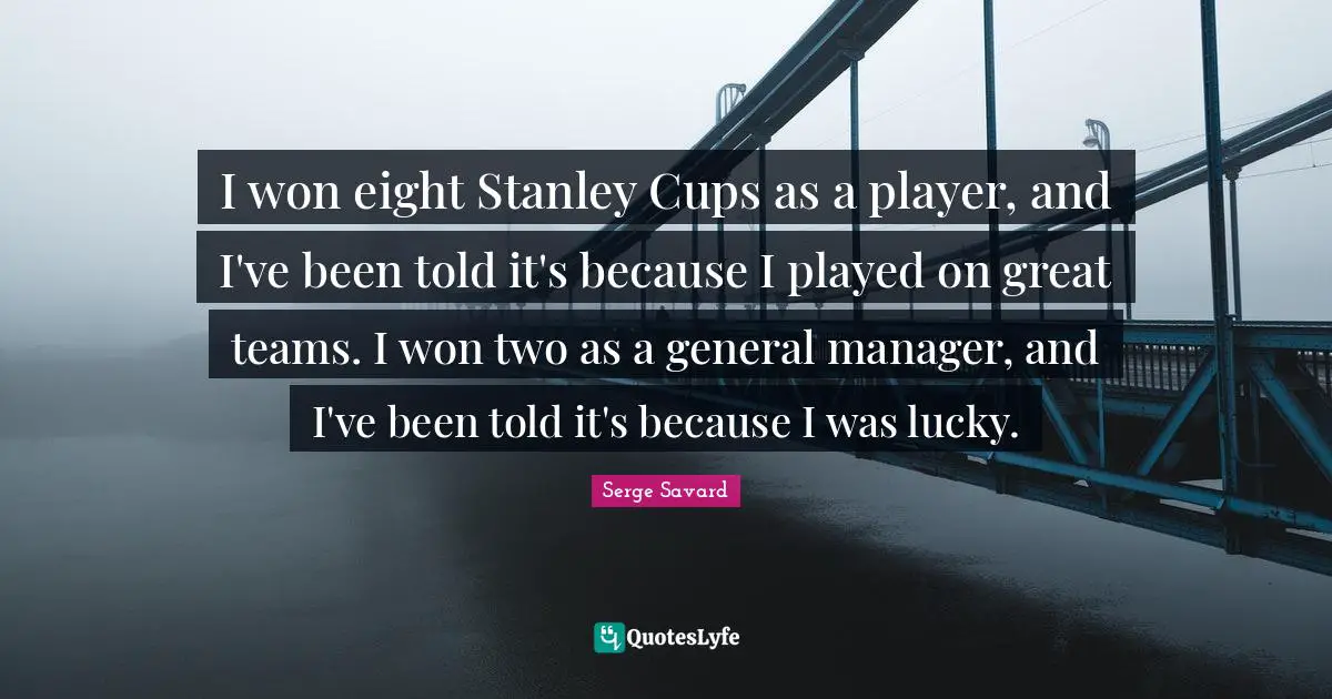 I won eight Stanley Cups as a player, and I've been told it's because I played on great teams. I won two as a general manager, and I've been told it's because I was lucky.