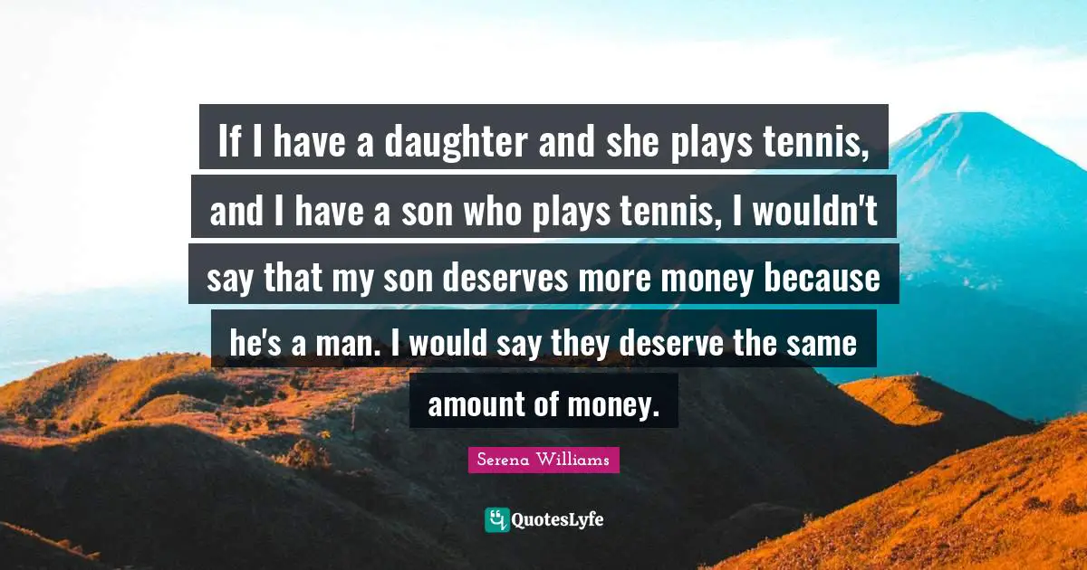 Serena Williams Quotes: "If I have a daughter and she plays tennis, and I have a son who plays tennis, I wouldn't say that my son deserves more money because he's a man. I would say they deserve the same amount of money."