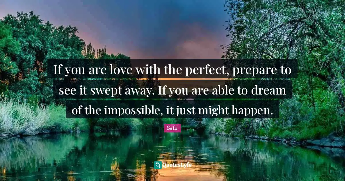 If you are love with the perfect, prepare to see it swept away. If you are able to dream of the impossible, it just might happen.