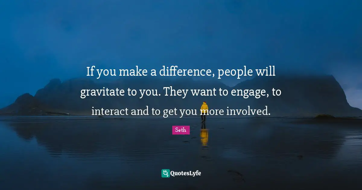 If you make a difference, people will gravitate to you. They want to engage, to interact and to get you more involved.