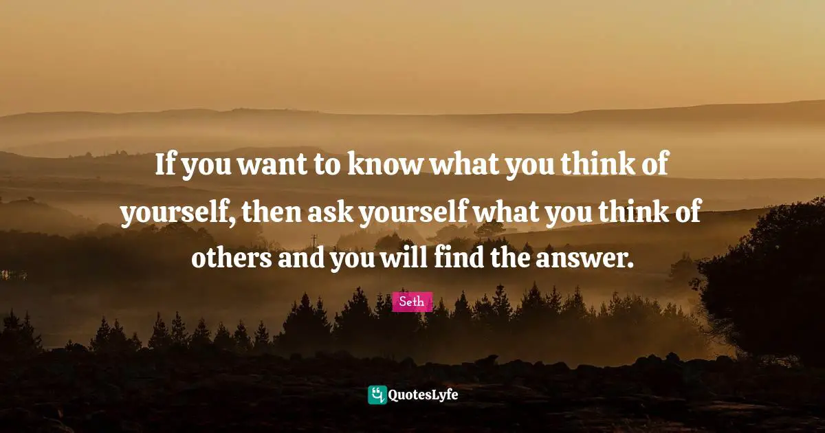 If you want to know what you think of yourself, then ask yourself what you think of others and you will find the answer.